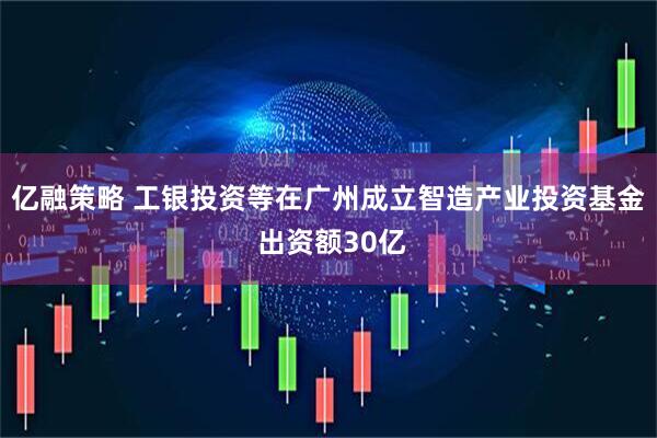 亿融策略 工银投资等在广州成立智造产业投资基金 出资额30亿