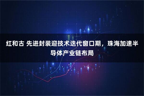 红和古 先进封装迎技术迭代窗口期，珠海加速半导体产业链布局