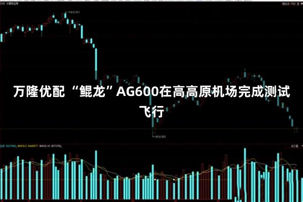 万隆优配 “鲲龙”AG600在高高原机场完成测试飞行