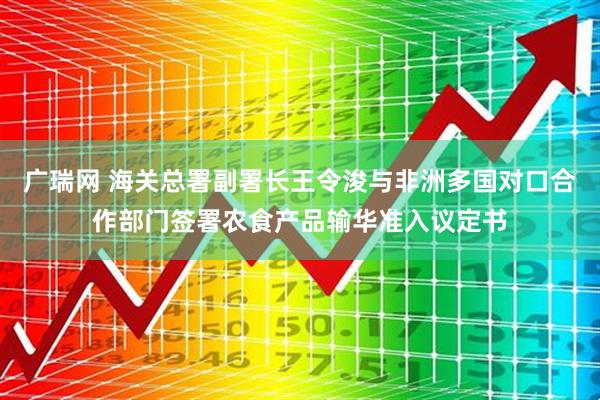广瑞网 海关总署副署长王令浚与非洲多国对口合作部门签署农食产品输华准入议定书