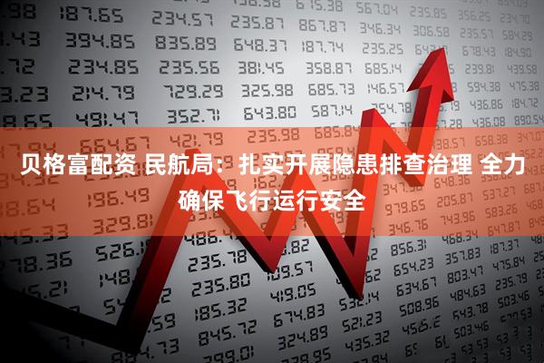 贝格富配资 民航局：扎实开展隐患排查治理 全力确保飞行运行安全