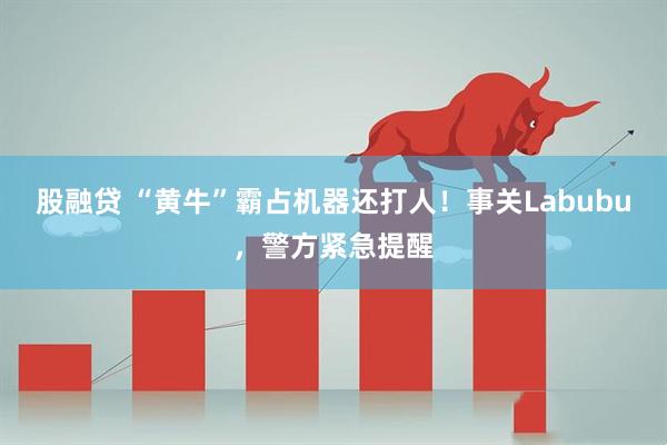 股融贷 “黄牛”霸占机器还打人！事关Labubu，警方紧急提醒
