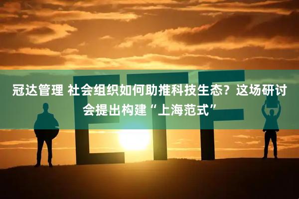 冠达管理 社会组织如何助推科技生态？这场研讨会提出构建“上海范式”