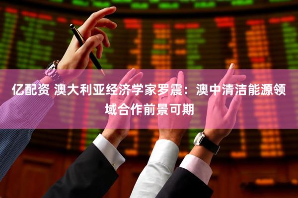 亿配资 澳大利亚经济学家罗震：澳中清洁能源领域合作前景可期