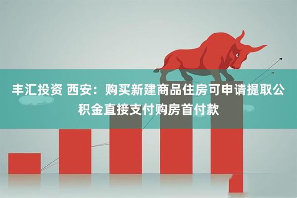 丰汇投资 西安：购买新建商品住房可申请提取公积金直接支付购房首付款