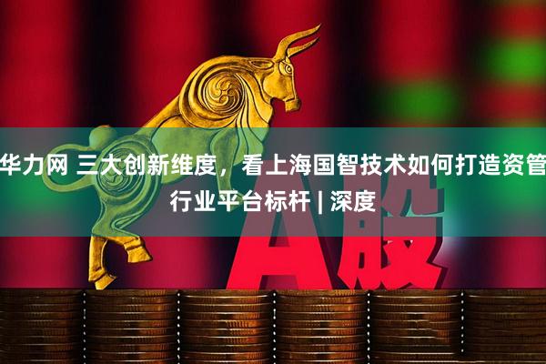 华力网 三大创新维度，看上海国智技术如何打造资管行业平台标杆 | 深度