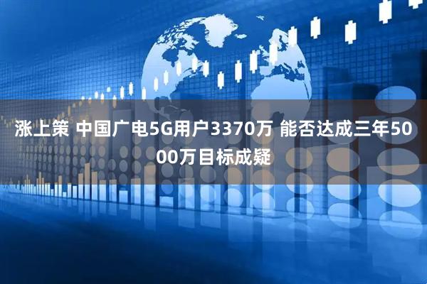 涨上策 中国广电5G用户3370万 能否达成三年5000万目标成疑
