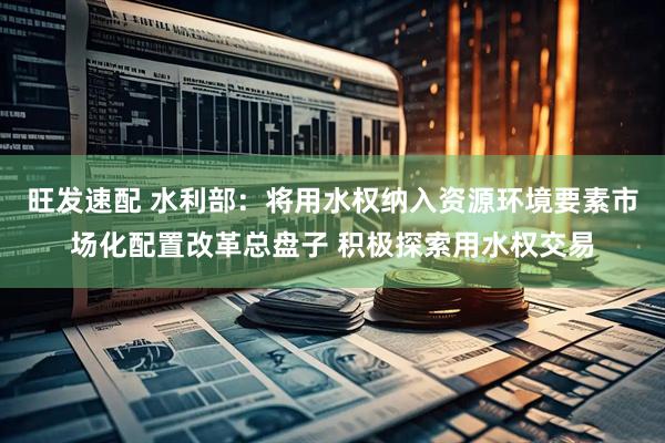 旺发速配 水利部：将用水权纳入资源环境要素市场化配置改革总盘子 积极探索用水权交易