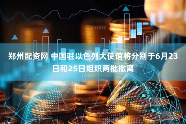 郑州配资网 中国驻以色列大使馆将分别于6月23日和25日组织两批撤离