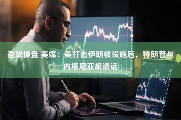 盈珑操盘 美媒：美打击伊朗核设施后，特朗普与内塔尼亚胡通话