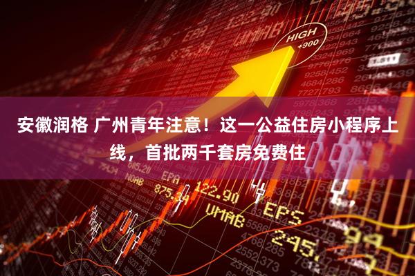 安徽润格 广州青年注意！这一公益住房小程序上线，首批两千套房免费住