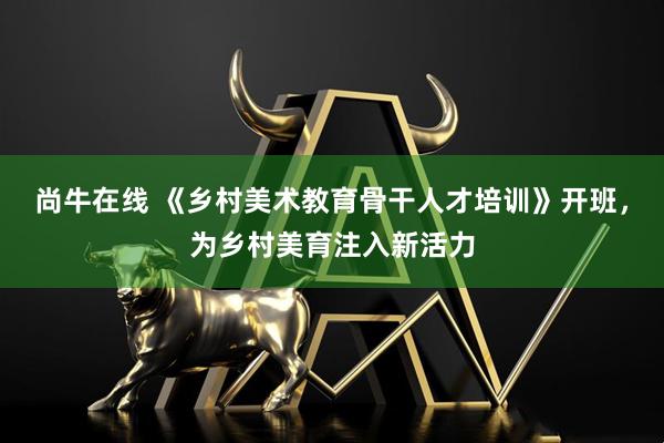 尚牛在线 《乡村美术教育骨干人才培训》开班，为乡村美育注入新活力