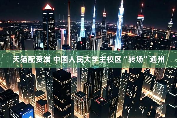 天猫配资端 中国人民大学主校区“转场”通州