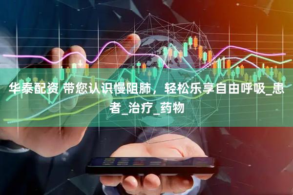 华泰配资 带您认识慢阻肺，轻松乐享自由呼吸_患者_治疗_药物
