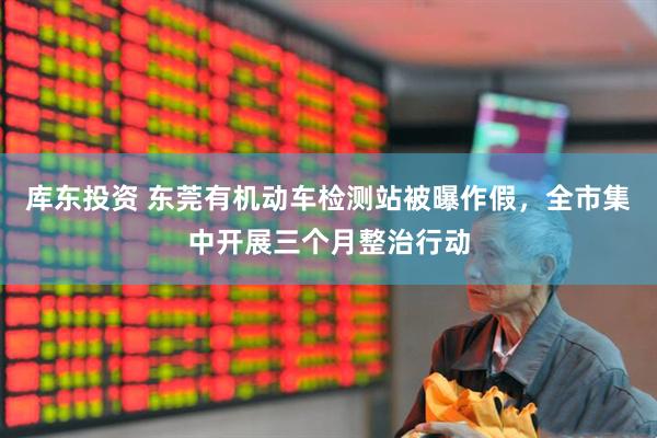 库东投资 东莞有机动车检测站被曝作假，全市集中开展三个月整治行动
