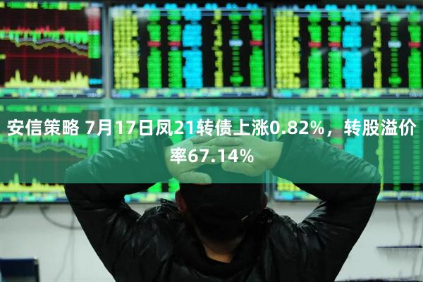 安信策略 7月17日凤21转债上涨0.82%，转股溢价率67.14%