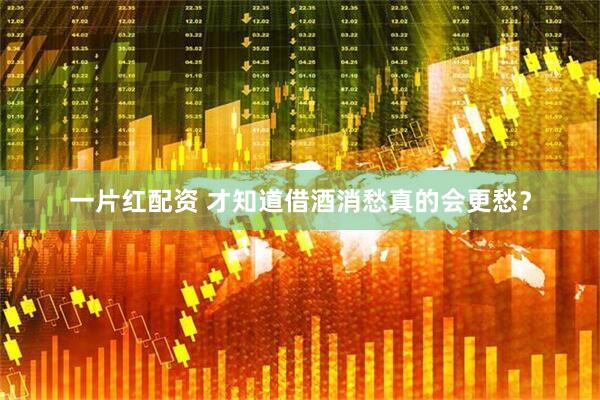 一片红配资 才知道借酒消愁真的会更愁？