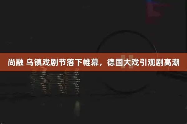 尚融 乌镇戏剧节落下帷幕,德国大戏引观剧高潮