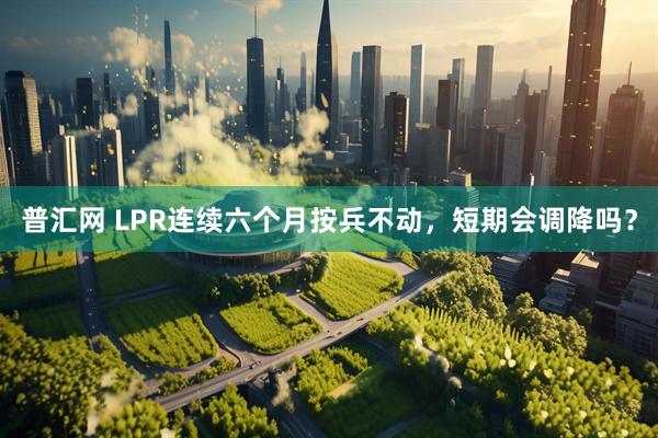 普汇网 LPR连续六个月按兵不动,短期会调降吗?