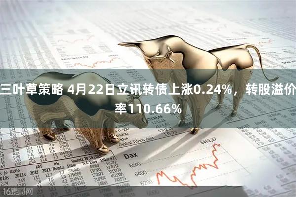 三叶草策略 4月22日立讯转债上涨0.24%，转股溢价率110.66%