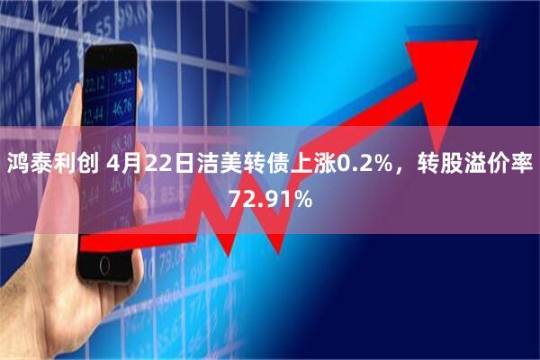 鸿泰利创 4月22日洁美转债上涨0.2%，转股溢价率72.91%
