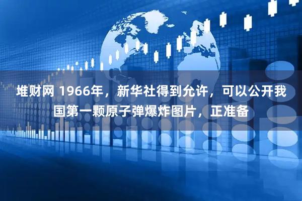 堆财网 1966年,新华社得到允许,可以公开我国第一颗原子弹爆炸图片,正准备
