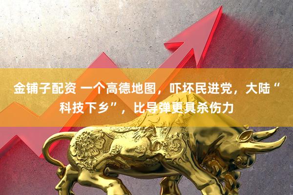 金铺子配资 一个高德地图，吓坏民进党，大陆“科技下乡”，比导弹更具杀伤力