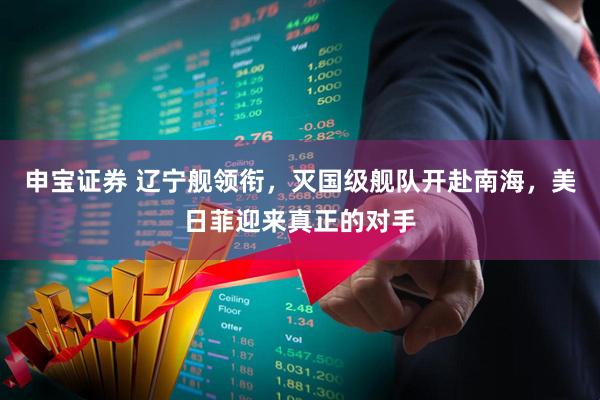 申宝证券 辽宁舰领衔，灭国级舰队开赴南海，美日菲迎来真正的对手